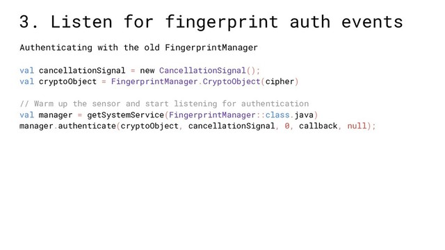 val cancellationSignal = new CancellationSignal();
val cryptoObject = FingerprintManager.CryptoObject(cipher)
// Warm up the sensor and start listening for authentication
val manager = getSystemService(FingerprintManager::class.java)
manager.authenticate(cryptoObject, cancellationSignal, 0, callback, null);
3. Listen for fingerprint auth events
Authenticating with the old FingerprintManager
