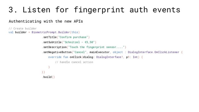 Authenticating with the new APIs
// Create builder
val builder = BiometricPrompt.Builder(this)
.setTitle("Confirm purchase")
.setSubtitle("Schnitzel - €5,50")
.setDescription("Touch the fingerprint sensor....")
.setNegativeButton("Cancel", mainExecutor, object : DialogInterface.OnClickListener {
override fun onClick(dialog: DialogInterface?, p1: Int) {
// handle cancel action
}
})
.build()
3. Listen for fingerprint auth events
