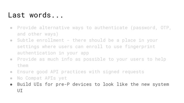 Last words...
● Provide alternative ways to authenticate (password, OTP,
and other ways)
● Subtle enrollment - there should be a place in your
settings where users can enroll to use fingerprint
authentication in your app
● Provide as much info as possible to your users to help
them
● Ensure good API practices with signed requests
● No Compat APIs yet
● Build UIs for pre-P devices to look like the new system
UI
