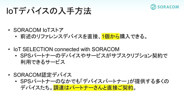 • SORACOM IoTストア
• 前述のリファレンスデバイスを直接、1個から購入できる。
• IoT SELECTION connected with SORACOM
• SPSパートナーのデバイスやサービスがサブスクリプション契約で
利用できるサービス
• SORACOM認定デバイス
• SPSパートナーのなかでも「デバイスパートナー」が提供する多くの
デバイスたち。調達はパートナーさんと直接ご契約。
IoTデバイスの入手方法
