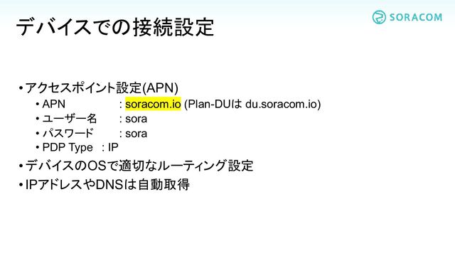 •アクセスポイント設定(APN)
• APN
• ユーザー名
• パスワード
: soracom.io (Plan-DUは du.soracom.io)
: sora
: sora
• PDP Type : IP
•デバイスのOSで適切なルーティング設定
•IPアドレスやDNSは自動取得
デバイスでの接続設定
