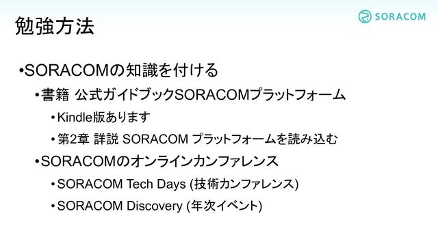 •SORACOMの知識を付ける
•書籍 公式ガイドブックSORACOMプラットフォーム
•Kindle版あります
•第2章 詳説 SORACOM プラットフォームを読み込む
•SORACOMのオンラインカンファレンス
•SORACOM Tech Days (技術カンファレンス)
•SORACOM Discovery (年次イベント)
勉強方法
