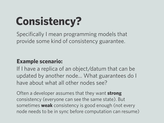 Consistency?
Example scenario:
If I have a replica of an object/datum that can be
updated by another node… What guarantees do I
have about what all other nodes see?
Speciﬁcally I mean programming models that
provide some kind of consistency guarantee.
Often a developer assumes that they want strong
consistency (everyone can see the same state). But
sometimes weak consistency is good enough (not every
node needs to be in sync before computation can resume)
