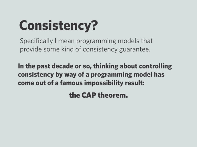 the CAP theorem.
Consistency?
Speciﬁcally I mean programming models that
provide some kind of consistency guarantee.
In the past decade or so, thinking about controlling
consistency by way of a programming model has
come out of a famous impossibility result:
