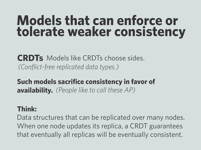 Models that can enforce or
tolerate weaker consistency
Models like CRDTs choose sides.
Such models sacriﬁce consistency in favor of
availability.
CRDTs
(Conﬂict-free replicated data types.)
(People like to call these AP)
Think:
Data structures that can be replicated over many nodes.
When one node updates its replica, a CRDT guarantees
that eventually all replicas will be eventually consistent.
