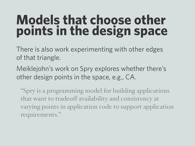 Models that choose other
points in the design space
There is also work experimenting with other edges
of that triangle.
Meiklejohn’s work on Spry explores whether there’s
other design points in the space, e.g., CA.
“Spry is a programming model for building applications
that want to tradeoff availability and consistency at
varying points in application code to support application
requirements.”
