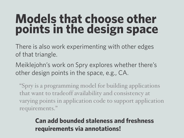 Models that choose other
points in the design space
There is also work experimenting with other edges
of that triangle.
Meiklejohn’s work on Spry explores whether there’s
other design points in the space, e.g., CA.
“Spry is a programming model for building applications
that want to tradeoff availability and consistency at
varying points in application code to support application
requirements.”
Can add bounded staleness and freshness
requirements via annotations!

