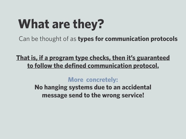 What are they?
No hanging systems due to an accidental
message send to the wrong service!
Can be thought of as types for communication protocols
That is, if a program type checks, then it’s guaranteed
to follow the deﬁned communication protocol.
More concretely:
