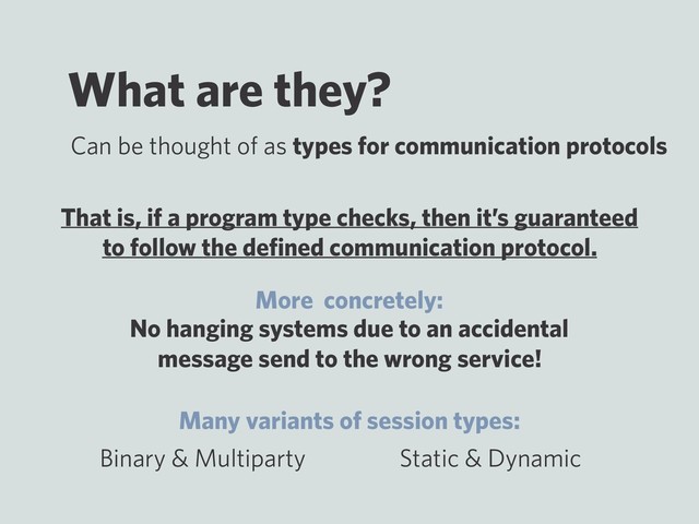 What are they?
No hanging systems due to an accidental
message send to the wrong service!
Can be thought of as types for communication protocols
Binary & Multiparty Static & Dynamic
That is, if a program type checks, then it’s guaranteed
to follow the deﬁned communication protocol.
More concretely:
Many variants of session types:
