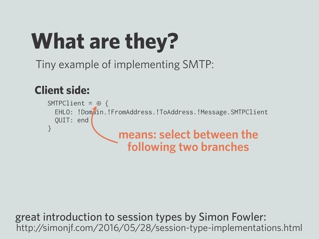 What are they?
Tiny example of implementing SMTP:
SMTPClient = ⊕ {
EHLO: !Domain.!FromAddress.!ToAddress.!Message.SMTPClient
QUIT: end
}
great introduction to session types by Simon Fowler:
http:/
/simonjf.com/2016/05/28/session-type-implementations.html
Client side:
means: select between the
following two branches
