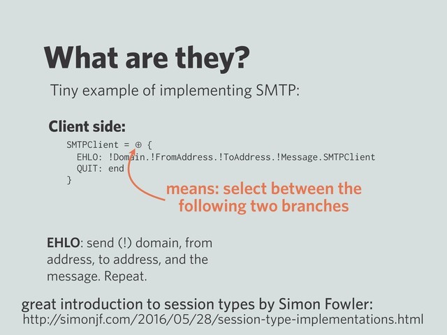 What are they?
Tiny example of implementing SMTP:
SMTPClient = ⊕ {
EHLO: !Domain.!FromAddress.!ToAddress.!Message.SMTPClient
QUIT: end
}
great introduction to session types by Simon Fowler:
http:/
/simonjf.com/2016/05/28/session-type-implementations.html
Client side:
EHLO: send (!) domain, from
address, to address, and the
message. Repeat.
means: select between the
following two branches
