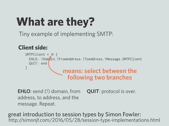 What are they?
Tiny example of implementing SMTP:
SMTPClient = ⊕ {
EHLO: !Domain.!FromAddress.!ToAddress.!Message.SMTPClient
QUIT: end
}
great introduction to session types by Simon Fowler:
http:/
/simonjf.com/2016/05/28/session-type-implementations.html
Client side:
EHLO: send (!) domain, from
address, to address, and the
message. Repeat.
QUIT: protocol is over.
means: select between the
following two branches
