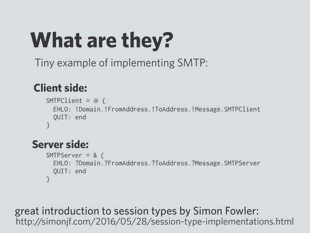 What are they?
SMTPClient = ⊕ {
EHLO: !Domain.!FromAddress.!ToAddress.!Message.SMTPClient
QUIT: end
}
SMTPServer = & {
EHLO: ?Domain.?FromAddress.?ToAddress.?Message.SMTPServer
QUIT: end
}
great introduction to session types by Simon Fowler:
http:/
/simonjf.com/2016/05/28/session-type-implementations.html
Tiny example of implementing SMTP:
Client side:
Server side:
