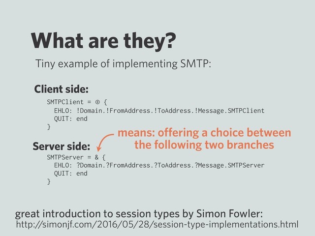What are they?
SMTPClient = ⊕ {
EHLO: !Domain.!FromAddress.!ToAddress.!Message.SMTPClient
QUIT: end
}
SMTPServer = & {
EHLO: ?Domain.?FromAddress.?ToAddress.?Message.SMTPServer
QUIT: end
}
great introduction to session types by Simon Fowler:
http:/
/simonjf.com/2016/05/28/session-type-implementations.html
Tiny example of implementing SMTP:
Client side:
Server side:
means: oﬀering a choice between
the following two branches
