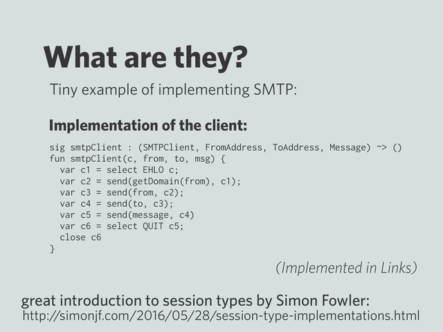 What are they?
sig smtpClient : (SMTPClient, FromAddress, ToAddress, Message) ~> ()
fun smtpClient(c, from, to, msg) {
var c1 = select EHLO c;
var c2 = send(getDomain(from), c1);
var c3 = send(from, c2);
var c4 = send(to, c3);
var c5 = send(message, c4)
var c6 = select QUIT c5;
close c6
}
great introduction to session types by Simon Fowler:
http:/
/simonjf.com/2016/05/28/session-type-implementations.html
Tiny example of implementing SMTP:
Implementation of the client:
(Implemented in Links)
