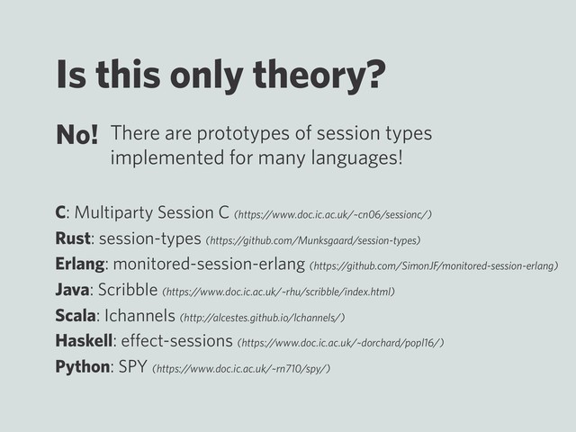 Is this only theory?
No! There are prototypes of session types
implemented for many languages!
C: Multiparty Session C (https://www.doc.ic.ac.uk/~cn06/sessionc/)
Rust: session-types (https://github.com/Munksgaard/session-types)
Erlang: monitored-session-erlang (https://github.com/SimonJF/monitored-session-erlang)
Java: Scribble (https://www.doc.ic.ac.uk/~rhu/scribble/index.html)
Scala: Ichannels (http://alcestes.github.io/lchannels/)
Haskell: eﬀect-sessions (https://www.doc.ic.ac.uk/~dorchard/popl16/)
Python: SPY (https://www.doc.ic.ac.uk/~rn710/spy/)
