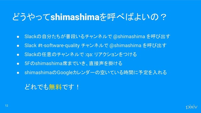 どうやってshimashimaを呼べばよいの？
● Slackの自分たちが普段いるチャンネルで @shimashima を呼び出す
● Slack #t-software-quality チャンネルで @shimashima を呼び出す
● Slackの任意のチャンネルで :qa: リアクションをつける
● 5Fのshimashima席までいき、直接声を掛ける
● shimashimaのGoogleカレンダーの空いている時間に予定を入れる
どれでも無料です！
12
