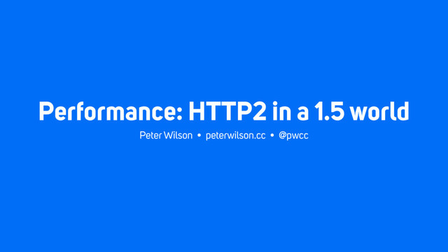 Performance: HTTP2 in a 1.5 world
Peter Wilson • peterwilson.cc • @pwcc
