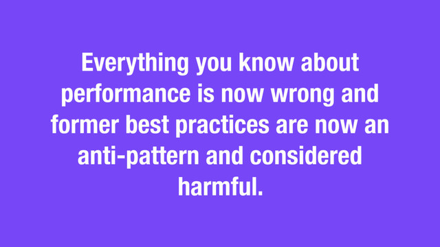 Everything you know about
performance is now wrong and
former best practices are now an
anti-pattern and considered
harmful.
