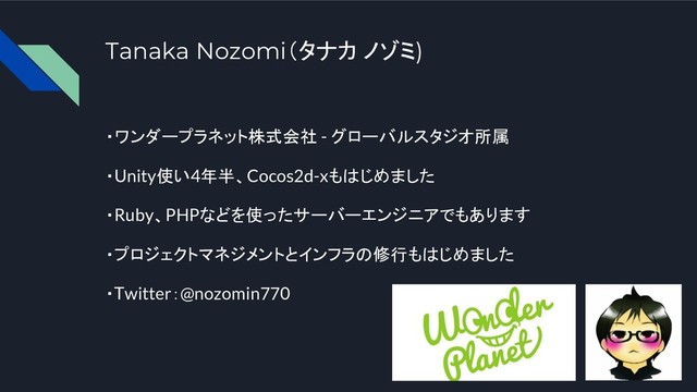 Tanaka Nozomi（タナカ ノゾミ)
・ワンダープラネット株式会社 - グローバルスタジオ所属
・Unity使い4年半、Cocos2d-xもはじめました
・Ruby、PHPなどを使ったサーバーエンジニアでもあります
・プロジェクトマネジメントとインフラの修行もはじめました
・Twitter：@nozomin770
