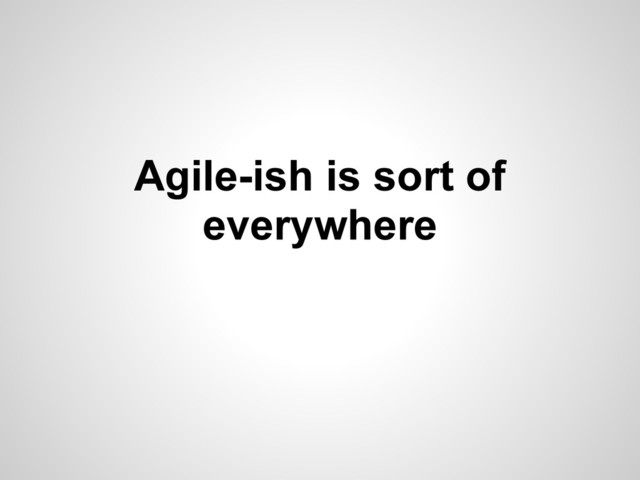 Agile-ish is sort of
everywhere
