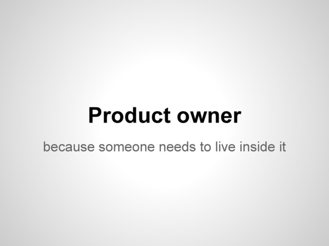 because someone needs to live inside it
Product owner
