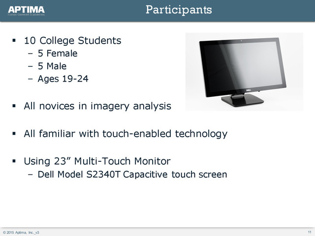 © 2015 Aptima, Inc._v3 11
§ 10 College Students
– 5 Female
– 5 Male
– Ages 19-24
§ All novices in imagery analysis
§ All familiar with touch-enabled technology
§ Using 23” Multi-Touch Monitor
– Dell Model S2340T Capacitive touch screen
Participants
