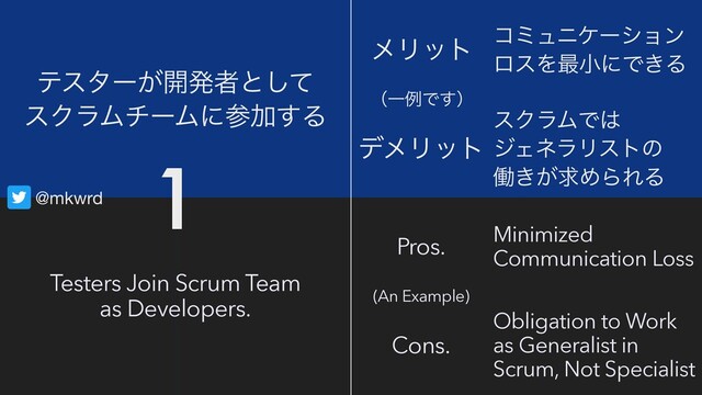 @mkwrd
Testers Join Scrum Team
as Developers.
ςελʔ͕։ൃऀͱͯ͠
εΫϥϜνʔϜʹࢀՃ͢Δ
ϝϦοτ
Pros.
σϝϦοτ
Cons.
ίϛϡχέʔγϣϯ
ϩεΛ࠷খʹͰ͖Δ
εΫϥϜͰ͸
δΣωϥϦετͷ
ಇ͖͕ٻΊΒΕΔ
Minimized
Communication Loss
Obligation to Work
as Generalist in
Scrum, Not Specialist
ʢҰྫͰ͢ʣ
(An Example)
1
