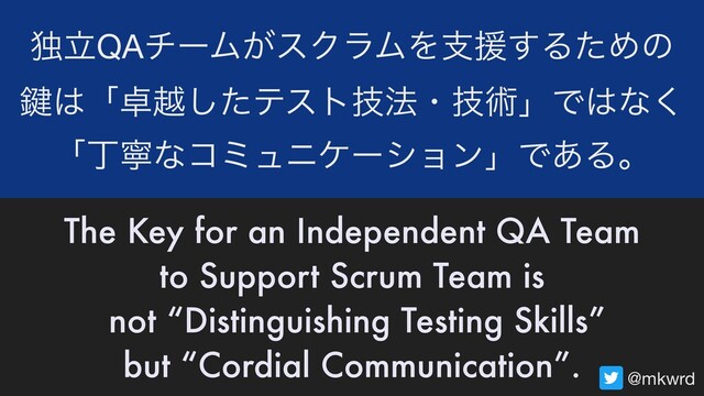 ಠཱQAνʔϜ͕εΫϥϜΛࢧԉ͢ΔͨΊͷ 
伴͸ʮ୎ӽͨ͠ςετٕ๏ɾٕज़ʯͰ͸ͳ͘ 
ʮஸೡͳίϛϡχέʔγϣϯʯͰ͋Δɻ
The Key for an Independent QA Team
to Support Scrum Team is
not “Distinguishing Testing Skills”
but “Cordial Communication”.
@mkwrd
