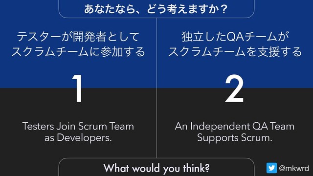 @mkwrd
1 2
Testers Join Scrum Team
as Developers.
An Independent QA Team
Supports Scrum.
ςελʔ͕։ൃऀͱͯ͠
εΫϥϜνʔϜʹࢀՃ͢Δ
ಠཱͨ͠2"νʔϜ͕
εΫϥϜνʔϜΛࢧԉ͢Δ
͋ͳͨͳΒɺͲ͏ߟ͑·͔͢ʁ
What would you think?
