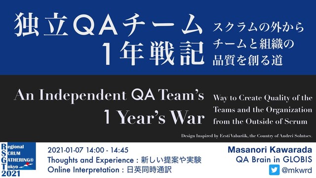 Masanori Kawarada
QA Brain in GLOBIS
Thoughts and Experience : ৽͍͠ఏҊ΍࣮ݧ
Online Interpretation : ೔ӳಉ࣌௨༁
2021-01-07 14:00 - 14:45
@mkwrd
ಠཱQAνʔϜ εΫϥϜͷ֎͔Β
νʔϜͱ૊৫ͷ
඼࣭Λ૑Δಓ
An Independent QA Team’s
1 Year’s War
Way to Create Quality of the
Teams and the Organization
from the Outside of Scrum
1೥ઓه
Design Inspired by Eesti Vabariik, the Country of Andrei Solntsev.
