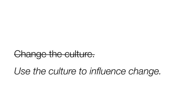 Change the culture.
Use the culture to inﬂuence change.
