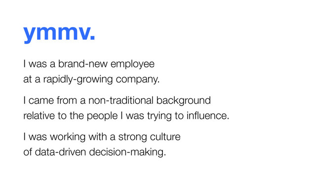 ymmv.
I was a brand-new employee  
at a rapidly-growing company.
I came from a non-traditional background  
relative to the people I was trying to inﬂuence.
I was working with a strong culture  
of data-driven decision-making.

