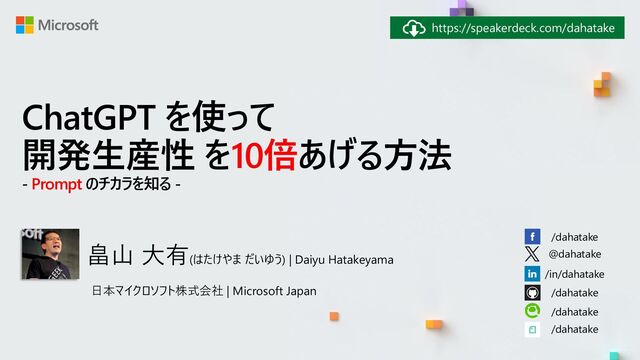 日本マイクロソフト株式会社 | Microsoft Japan
/dahatake
@dahatake
/in/dahatake
/dahatake
/dahatake
/dahatake
https://speakerdeck.com/dahatake
ChatGPT を使って
開発生産性 を10倍あげる方法
- Prompt のチカラを知る -
畠山 大有(はたけやま だいゆう) | Daiyu Hatakeyama
