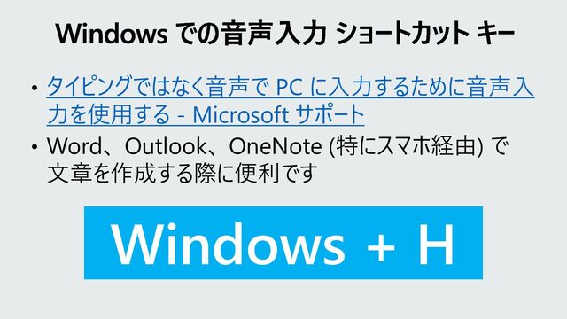 • タイピングではなく音声で PC に入力するために音声入
力を使用する - Microsoft サポート
• Word、 Outlook、 OneNote (特にスマホ経由) で
文章を作成する際に便利です
Windows + H
Windows での音声入力 ショートカット キー
