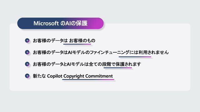 Microsoft のAIの保護
お客様のデータは お客様のもの
お客様のデータはAIモデルのファインチューニングには利用されません
お客様のデータとAIモデルは全ての段階で保護されます
新たな Copilot Copyright Commitment
