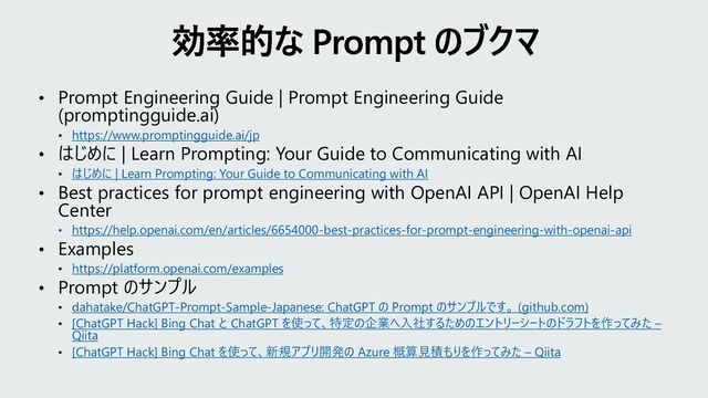 • Prompt Engineering Guide | Prompt Engineering Guide
(promptingguide.ai)
• https://www.promptingguide.ai/jp
• はじめに | Learn Prompting: Your Guide to Communicating with AI
• はじめに | Learn Prompting: Your Guide to Communicating with AI
• Best practices for prompt engineering with OpenAI API | OpenAI Help
Center
• https://help.openai.com/en/articles/6654000-best-practices-for-prompt-engineering-with-openai-api
• Examples
• https://platform.openai.com/examples
• Prompt のサンプル
• dahatake/ChatGPT-Prompt-Sample-Japanese: ChatGPT の Prompt のサンプルです。 (github.com)
• [ChatGPT Hack] Bing Chat と ChatGPT を使って、特定の企業へ入社するためのエントリーシートのドラフトを作ってみた –
Qiita
• [ChatGPT Hack] Bing Chat を使って、新規アプリ開発の Azure 概算見積もりを作ってみた – Qiita
効率的な Prompt のブクマ
