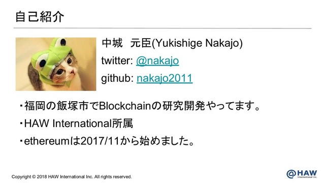 Copyright © 2018 HAW International Inc. All rights reserved.
自己紹介
中城　元臣(Yukishige Nakajo)
twitter: @nakajo
github: nakajo2011
・福岡の飯塚市でBlockchainの研究開発やってます。
・HAW International所属
・ethereumは2017/11から始めました。
