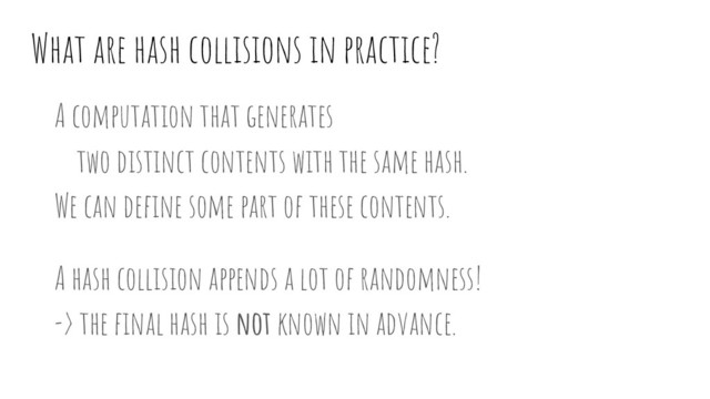 What are hash collisions in practice?
A computation that generates
two distinct contents with the same hash.
We can deﬁne some part of these contents.
A hash collision appends a lot of randomness!
-> the ﬁnal hash is not known in advance.
