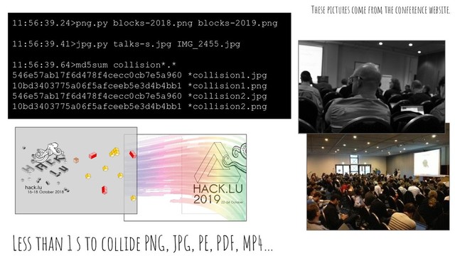 Less than 1 s to collide PNG, JPG, PE, PDF, MP4…
11:56:39.24>png.py blocks-2018.png blocks-2019.png
11:56:39.41>jpg.py talks-s.jpg IMG_2455.jpg
11:56:39.64>md5sum collision*.*
546e57ab17f6d478f4cecc0cb7e5a960 *collision1.jpg
10bd3403775a06f5afceeb5e3d4b4bb1 *collision1.png
546e57ab17f6d478f4cecc0cb7e5a960 *collision2.jpg
10bd3403775a06f5afceeb5e3d4b4bb1 *collision2.png
These pictures come from the conference website.
