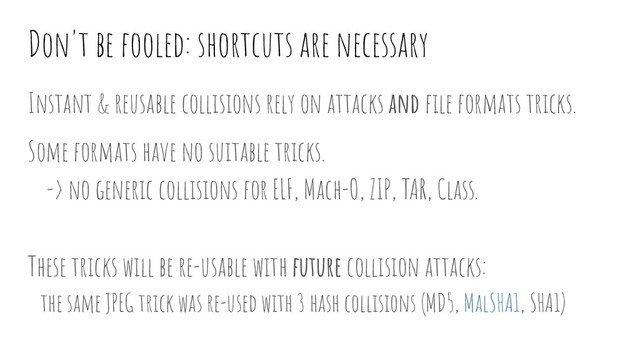 Don't be fooled: shortcuts are necessary
Instant & reusable collisions rely on attacks and ﬁle formats tricks.
Some formats have no suitable tricks.
-> no generic collisions for ELF, Mach-O, ZIP, TAR, Class.
These tricks will be re-usable with future collision attacks:
the same JPEG trick was re-used with 3 hash collisions (MD5, MalSHA1, SHA1)
