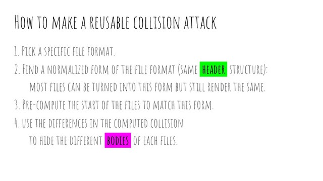 How to make a reusable collision attack
1. Pick a speciﬁc ﬁle format.
2. Find a normalized form of the ﬁle format (same header structure):
most ﬁles can be turned into this form but still render the same.
3. Pre-compute the start of the ﬁles to match this form.
4. use the differences in the computed collision
to hide the different bodies of each ﬁles.
