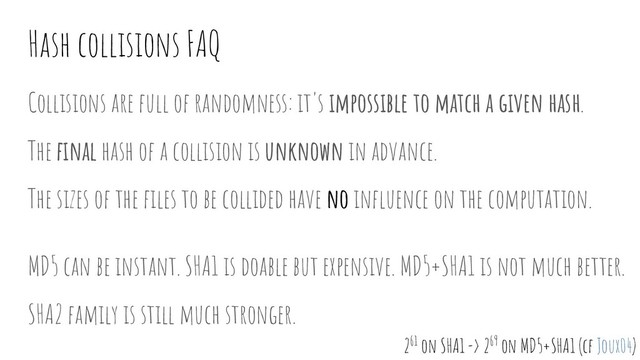 Hash collisions FAQ
Collisions are full of randomness: it's impossible to match a given hash.
The ﬁnal hash of a collision is unknown in advance.
The sizes of the ﬁles to be collided have no inﬂuence on the computation.
MD5 can be instant. SHA1 is doable but expensive. MD5+SHA1 is not much better.
SHA2 family is still much stronger.
261 on SHA1 -> 269 on MD5+SHA1 (cf Joux04)
