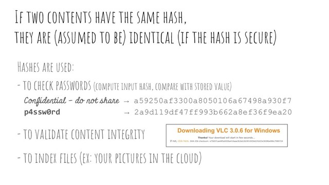 If two contents have the same hash,
they are (assumed to be) identical (if the hash is secure)
Hashes are used:
- to check passwords (compute input hash, compare with stored value)
Confidential - do not share → a59250af3300a8050106a67498a930f7
p4ssw0rd → 2a9d119df47ff993b662a8ef36f9ea20
- to validate content integrity
- to index ﬁles (ex: your pictures in the cloud)
