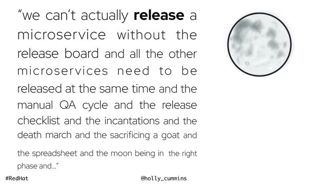 @holly_cummins
#RedHat
“we can’t actually release a
microservice without the
release board and all the other
microservices need to be
released at the same time and the
manual QA cycle and the release
checklist and the incantations and the
death march and the sacrificing a goat and
the spreadsheet and the moon being in the right
phase and…”
