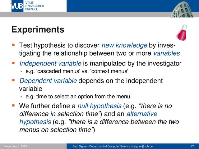 Beat Signer - Department of Computer Science - bsigner@vub.be 17
November 3, 2023
Experiments
▪ Test hypothesis to discover new knowledge by inves-
tigating the relationship between two or more variables
▪ Independent variable is manipulated by the investigator
▪ e.g. 'cascaded menus' vs. 'context menus'
▪ Dependent variable depends on the independent
variable
▪ e.g. time to select an option from the menu
▪ We further define a null hypothesis (e.g. "there is no
difference in selection time") and an alternative
hypothesis (e.g. "there is a difference between the two
menus on selection time")
