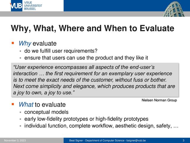 Beat Signer - Department of Computer Science - bsigner@vub.be 3
November 3, 2023
Why, What, Where and When to Evaluate
▪ Why evaluate
▪ do we fulfill user requirements?
▪ ensure that users can use the product and they like it
▪ What to evaluate
▪ conceptual models
▪ early low-fidelity prototypes or high-fidelity prototypes
▪ individual function, complete workflow, aesthetic design, safety, …
“User experience encompasses all aspects of the end-user’s
interaction … the first requirement for an exemplary user experience
is to meet the exact needs of the customer, without fuss or bother.
Next come simplicity and elegance, which produces products that are
a joy to own, a joy to use.”
Nielsen Norman Group
