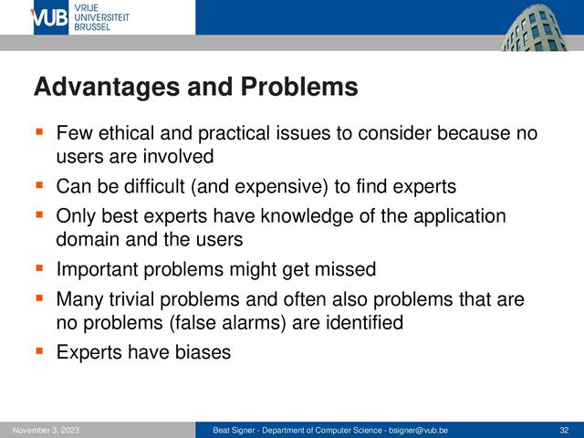 Beat Signer - Department of Computer Science - bsigner@vub.be 32
November 3, 2023
Advantages and Problems
▪ Few ethical and practical issues to consider because no
users are involved
▪ Can be difficult (and expensive) to find experts
▪ Only best experts have knowledge of the application
domain and the users
▪ Important problems might get missed
▪ Many trivial problems and often also problems that are
no problems (false alarms) are identified
▪ Experts have biases
