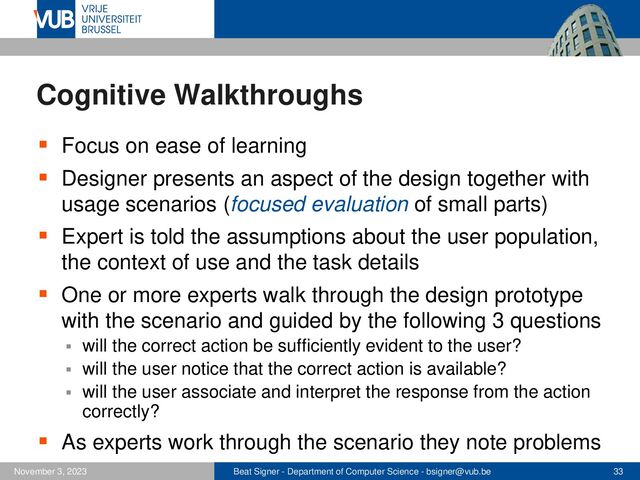 Beat Signer - Department of Computer Science - bsigner@vub.be 33
November 3, 2023
Cognitive Walkthroughs
▪ Focus on ease of learning
▪ Designer presents an aspect of the design together with
usage scenarios (focused evaluation of small parts)
▪ Expert is told the assumptions about the user population,
the context of use and the task details
▪ One or more experts walk through the design prototype
with the scenario and guided by the following 3 questions
▪ will the correct action be sufficiently evident to the user?
▪ will the user notice that the correct action is available?
▪ will the user associate and interpret the response from the action
correctly?
▪ As experts work through the scenario they note problems
