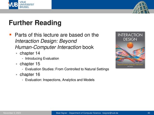 Beat Signer - Department of Computer Science - bsigner@vub.be 40
November 3, 2023
Further Reading
▪ Parts of this lecture are based on the
Interaction Design: Beyond
Human-Computer Interaction book
▪ chapter 14
- Introducing Evaluation
▪ chapter 15
- Evaluation Studies: From Controlled to Natural Settings
▪ chapter 16
- Evaluation: Inspections, Analytics and Models
